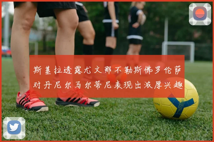 斯基拉透露尤文那不勒斯佛罗伦萨对丹尼尔马尔蒂尼表现出浓厚兴趣