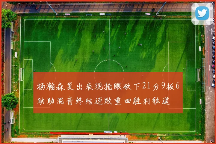 杨瀚森复出表现抢眼砍下21分9板6助助混音终结连败重回胜利轨道