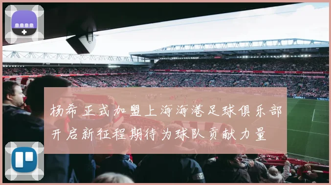 杨希正式加盟上海海港足球俱乐部开启新征程期待为球队贡献力量
