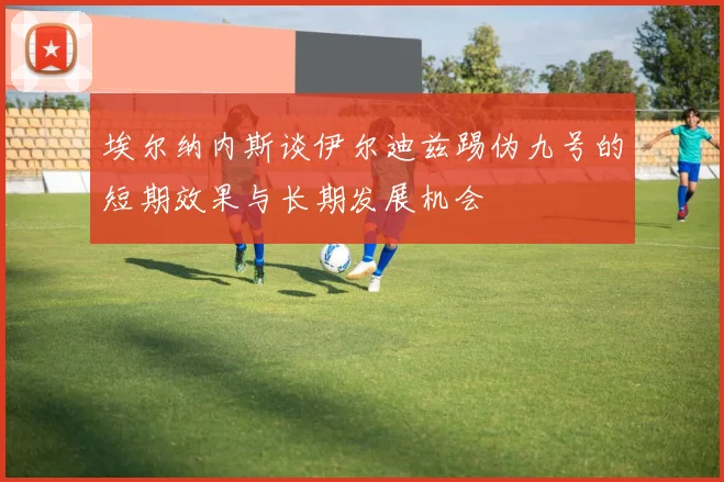 埃尔纳内斯谈伊尔迪兹踢伪九号的短期效果与长期发展机会