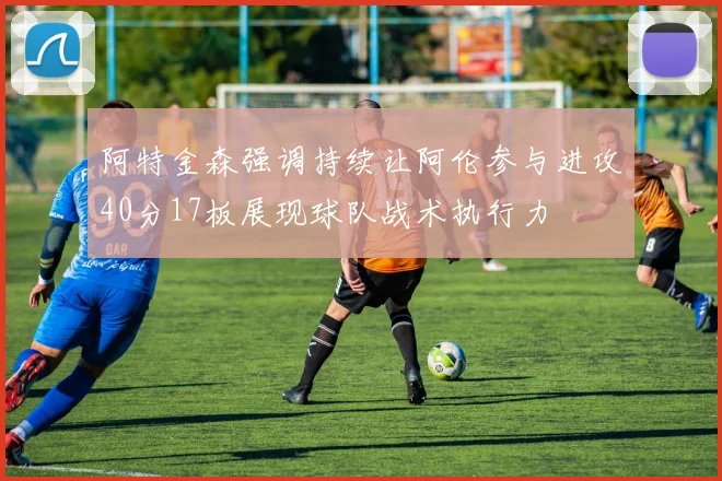 阿特金森强调持续让阿伦参与进攻40分17板展现球队战术执行力