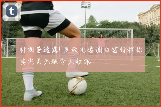 特朗普透露C罗致电感谢白宫行程称其完美无瑕令人钦佩