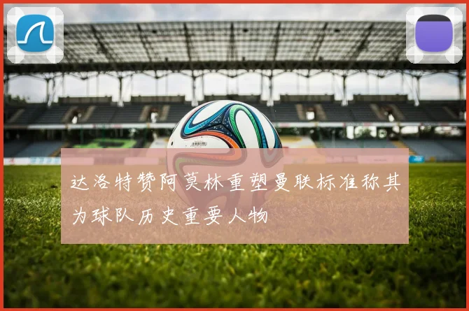 达洛特赞阿莫林重塑曼联标准称其为球队历史重要人物