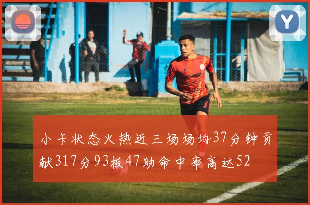 小卡状态火热近三场场均37分钟贡献317分93板47助命中率高达52