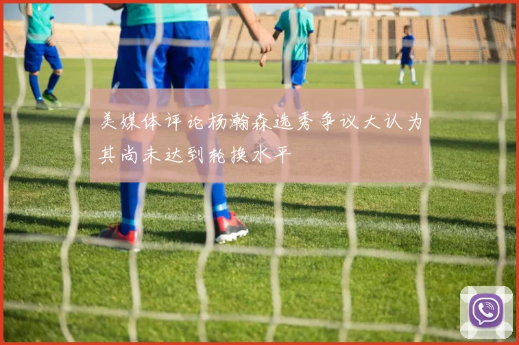 美媒体评论杨瀚森选秀争议大认为其尚未达到轮换水平