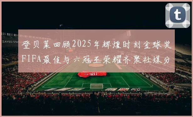 登贝莱回顾2025年辉煌时刻金球奖FIFA最佳与六冠王荣耀齐聚社媒分享