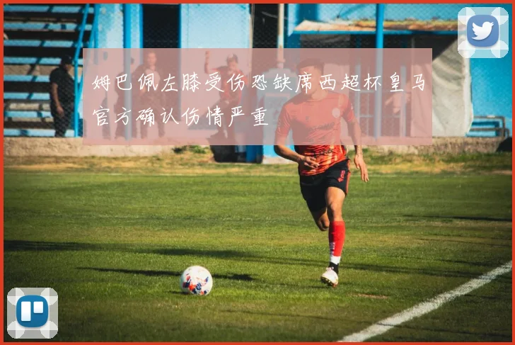 姆巴佩左膝受伤恐缺席西超杯皇马官方确认伤情严重