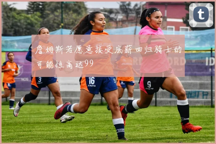 詹姆斯若愿意接受底薪回归骑士的可能性高达99