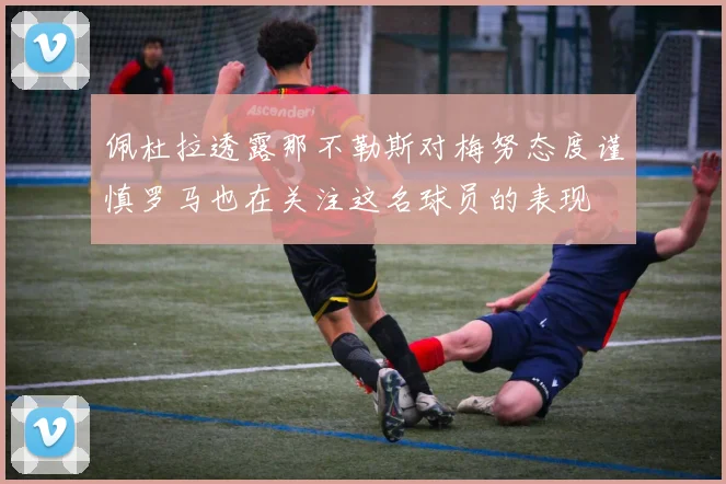 佩杜拉透露那不勒斯对梅努态度谨慎罗马也在关注这名球员的表现