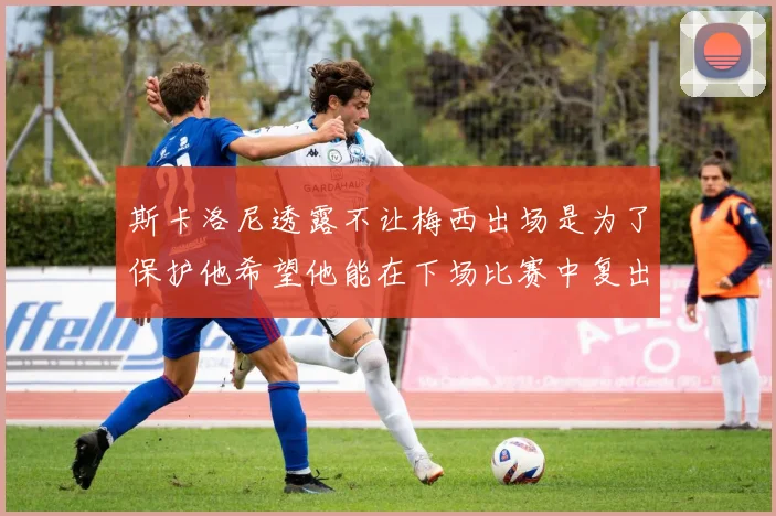 斯卡洛尼透露不让梅西出场是为了保护他希望他能在下场比赛中复出