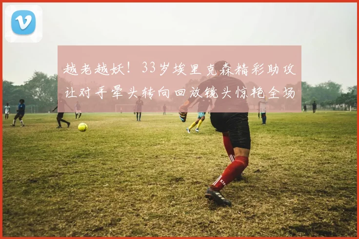 越老越妖！33岁埃里克森精彩助攻让对手晕头转向回放镜头惊艳全场