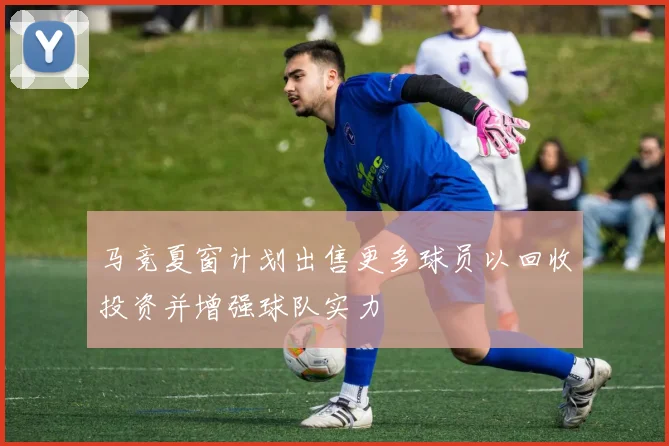 马竞夏窗计划出售更多球员以回收投资并增强球队实力
