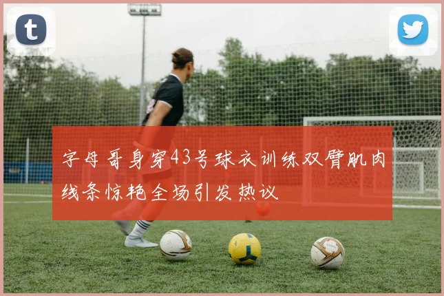 字母哥身穿43号球衣训练双臂肌肉线条惊艳全场引发热议