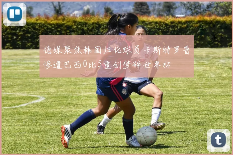 德媒聚焦韩国归化球员卡斯特罗普惨遭巴西0比5重创梦碎世界杯