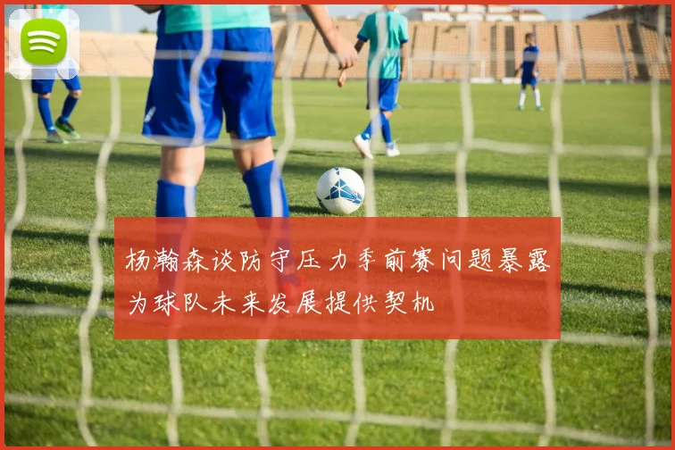 杨瀚森谈防守压力季前赛问题暴露为球队未来发展提供契机