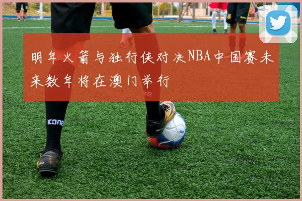 明年火箭与独行侠对决NBA中国赛未来数年将在澳门举行