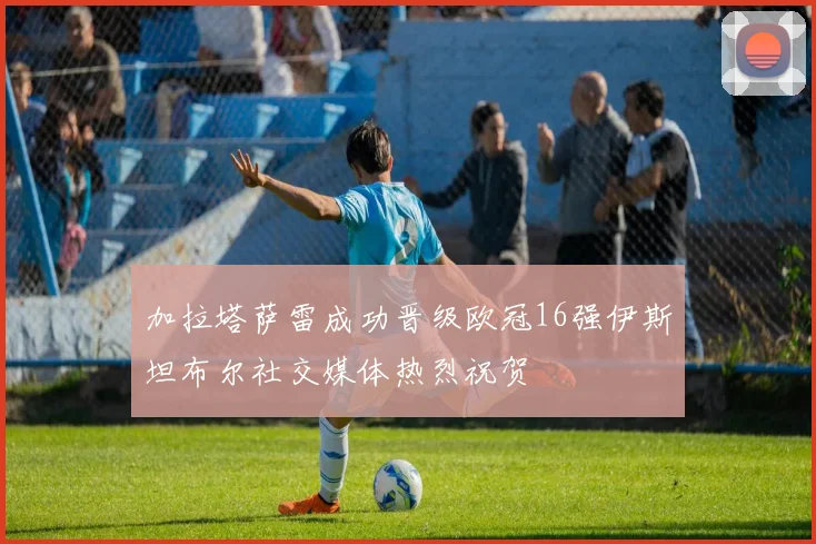 加拉塔萨雷成功晋级欧冠16强伊斯坦布尔社交媒体热烈祝贺
