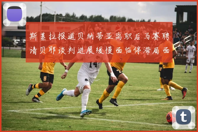 斯基拉报道贝纳蒂亚离职后马赛聘请贝耶谈判进展缓慢面临停滞局面