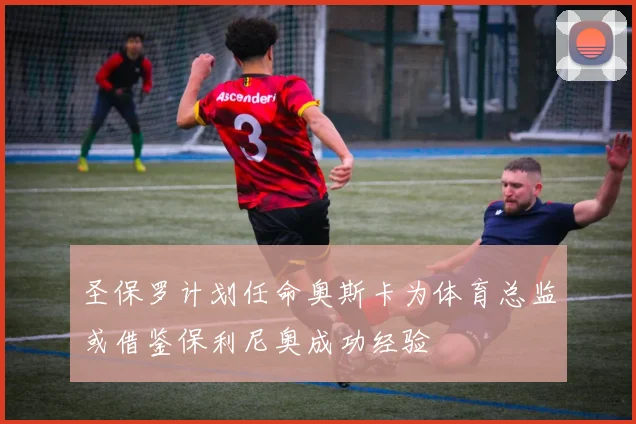 圣保罗计划任命奥斯卡为体育总监或借鉴保利尼奥成功经验