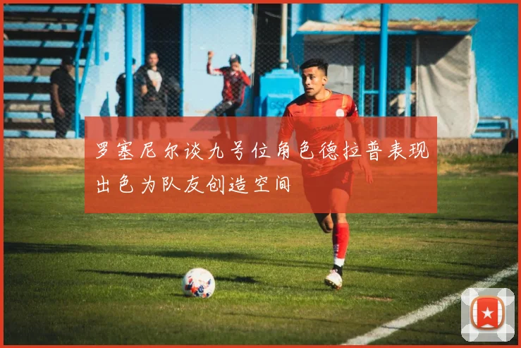 罗塞尼尔谈九号位角色德拉普表现出色为队友创造空间