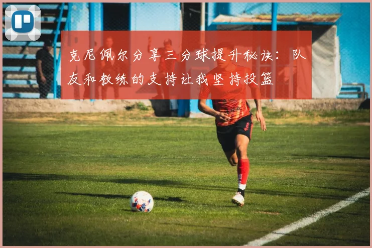 克尼佩尔分享三分球提升秘诀：队友和教练的支持让我坚持投篮