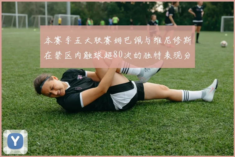 本赛季五大联赛姆巴佩与维尼修斯在禁区内触球超80次的独特表现分析