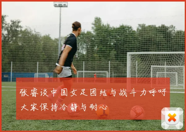 张睿谈中国女足团结与战斗力呼吁大家保持冷静与耐心