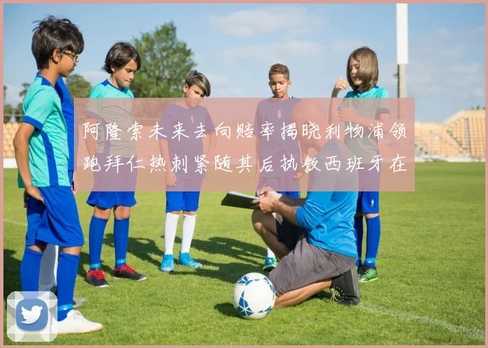 阿隆索未来去向赔率揭晓利物浦领跑拜仁热刺紧随其后执教西班牙在列