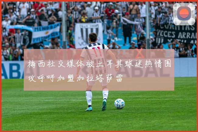 梅西社交媒体被土耳其球迷热情围攻呼吁加盟加拉塔萨雷