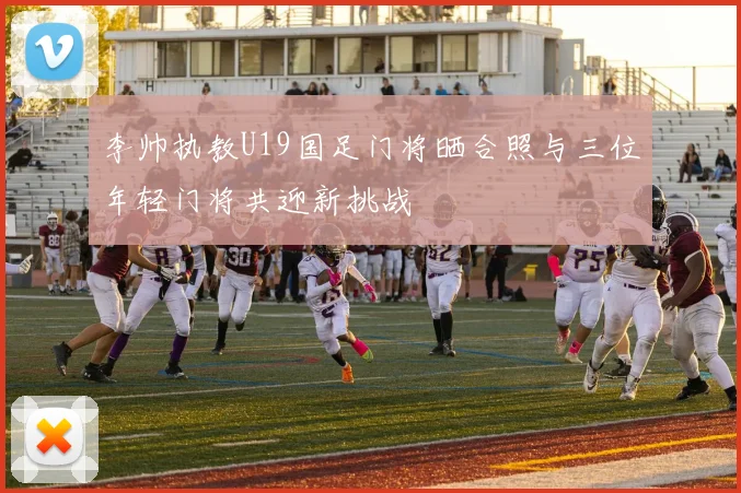 李帅执教U19国足门将晒合照与三位年轻门将共迎新挑战