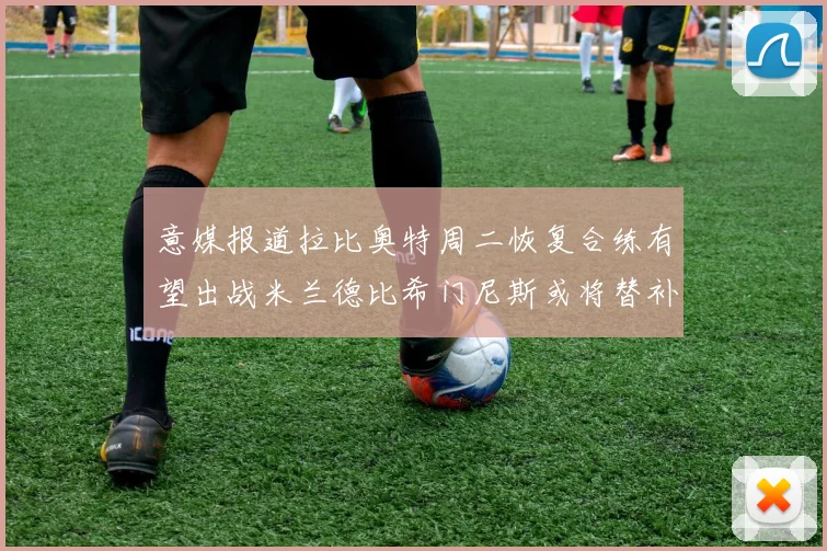 意媒报道拉比奥特周二恢复合练有望出战米兰德比希门尼斯或将替补待命