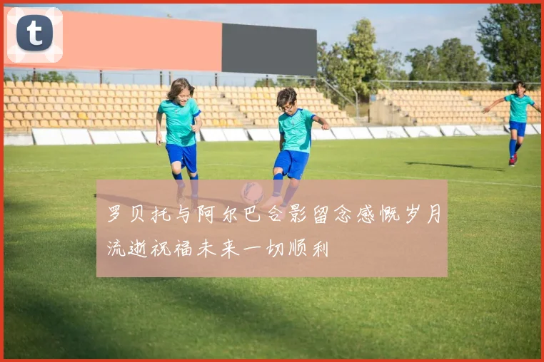 罗贝托与阿尔巴合影留念感慨岁月流逝祝福未来一切顺利