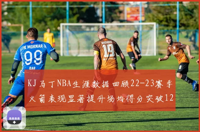 KJ马丁NBA生涯数据回顾22-23赛季火箭表现显著提升场均得分突破12分