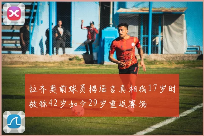 拉齐奥前球员揭谣言真相我17岁时被称42岁如今29岁重返赛场