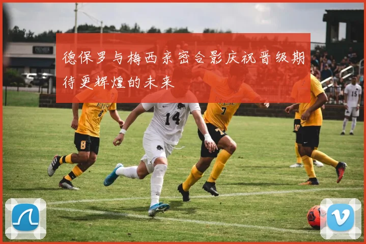 德保罗与梅西亲密合影庆祝晋级期待更辉煌的未来