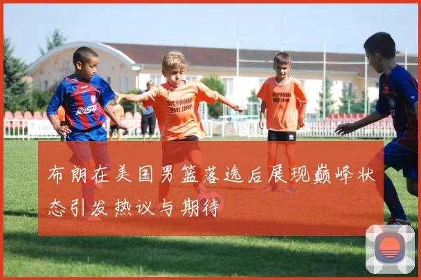 布朗在美国男篮落选后展现巅峰状态引发热议与期待