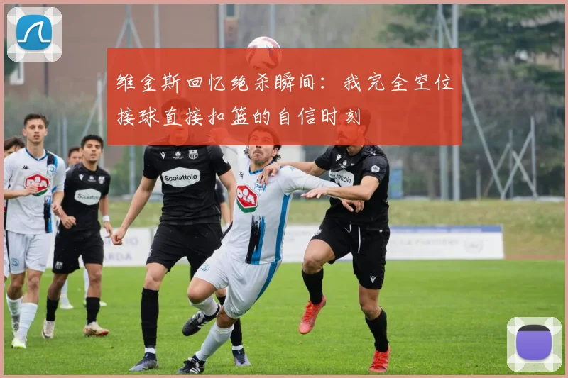 维金斯回忆绝杀瞬间：我完全空位接球直接扣篮的自信时刻