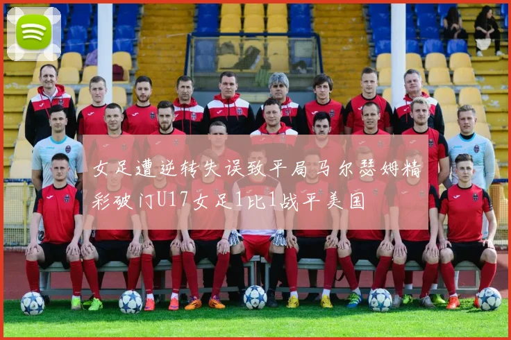 女足遭逆转失误致平局马尔瑟姆精彩破门U17女足1比1战平美国