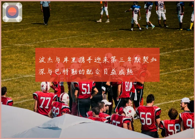 波杰与库里携手迎来第三年默契加深与巴特勒的配合日益成熟