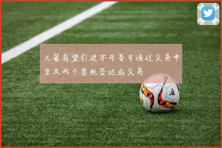 火箭有望引进字母哥可通过交易申京及两个首轮签达成交易