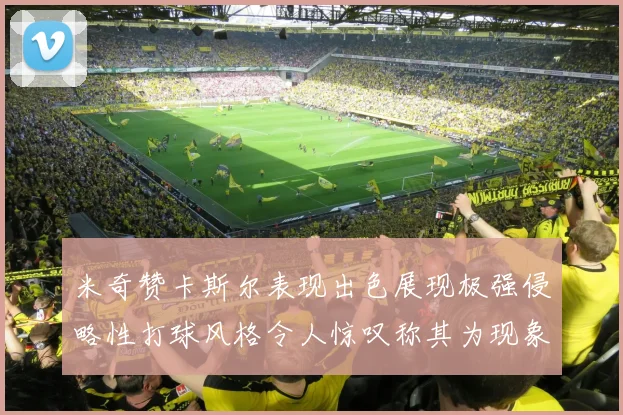 米奇赞卡斯尔表现出色展现极强侵略性打球风格令人惊叹称其为现象级表现